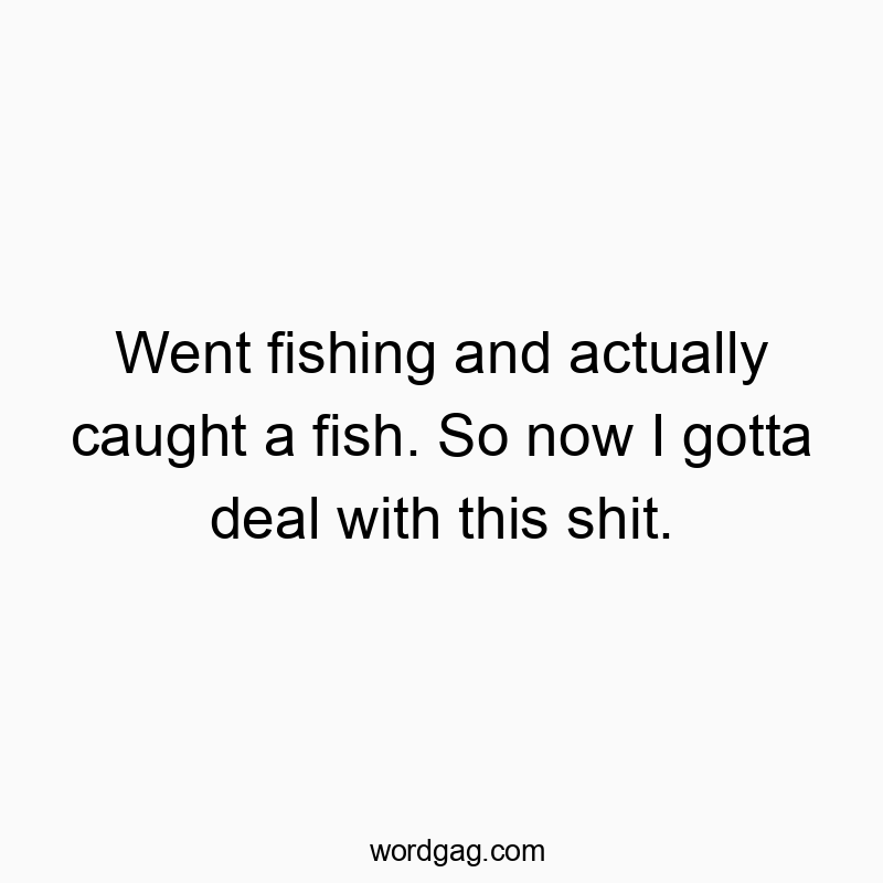 Went fishing and actually caught a fish. So now I gotta deal with this shit.
