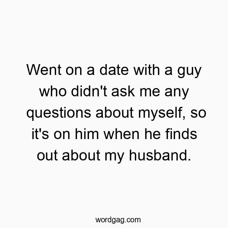 Went on a date with a guy who didn’t ask me any questions about myself, so it’s on him when he finds out about my husband.