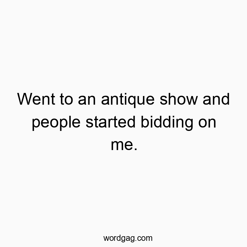 Went to an antique show and people started bidding on me.