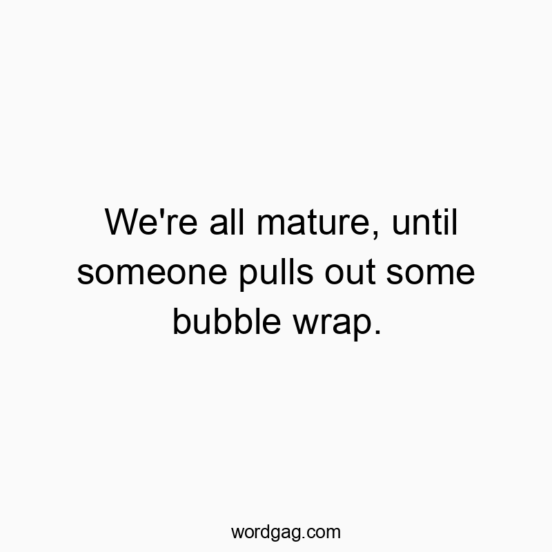 We’re all mature, until someone pulls out some bubble wrap.