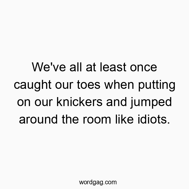 We’ve all at least once caught our toes when putting on our knickers and jumped around the room like idiots.