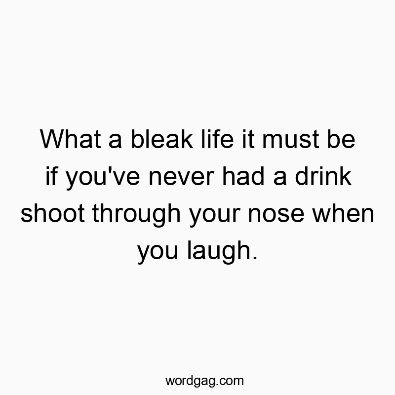 What a bleak life it must be if you’ve never had a drink shoot through your nose when you laugh.