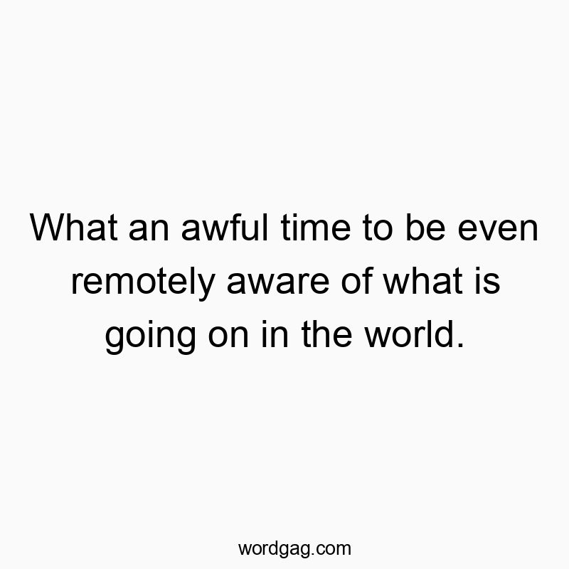 What an awful time to be even remotely aware of what is going on in the world.