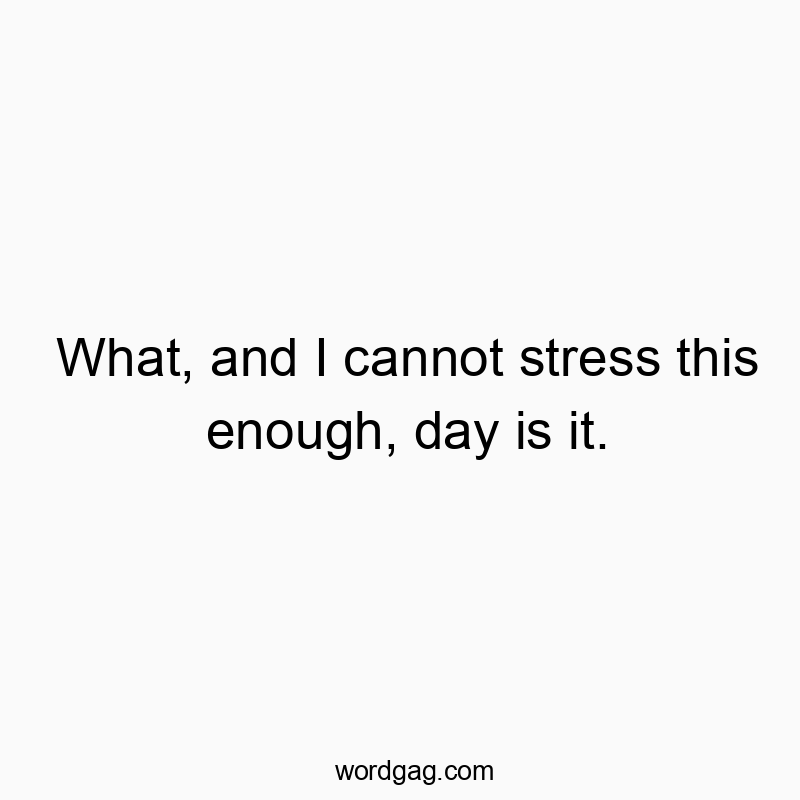 What, and I cannot stress this enough, day is it.