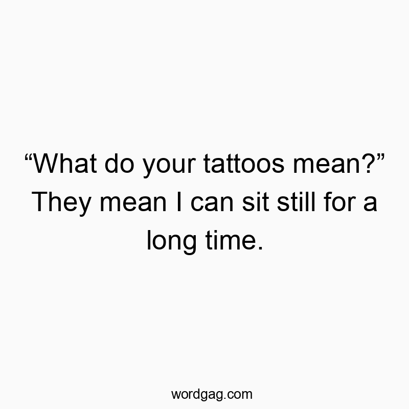 “What do your tattoos mean?” They mean I can sit still for a long time.