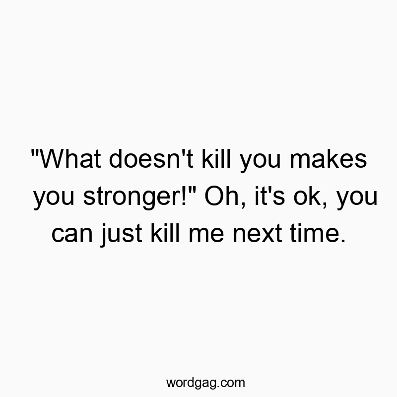 “What doesn’t kill you makes you stronger!” Oh, it’s ok, you can just kill me next time.