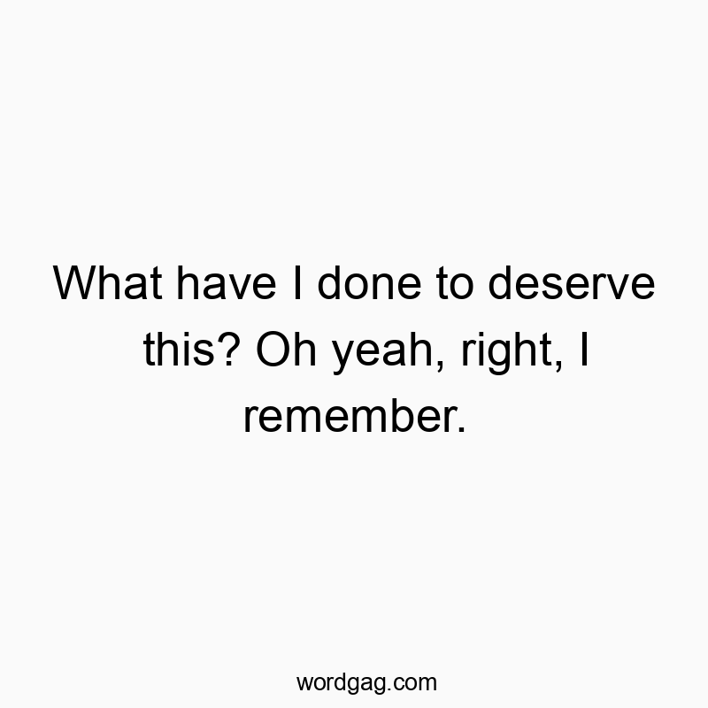 What have I done to deserve this? Oh yeah, right, I remember.