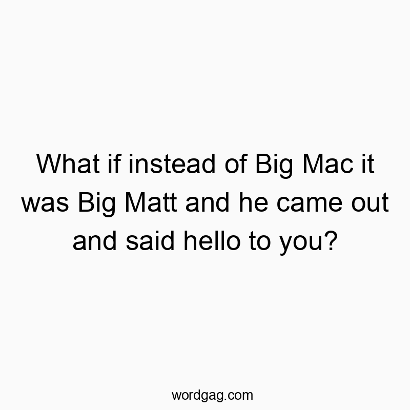 What if instead of Big Mac it was Big Matt and he came out and said hello to you?
