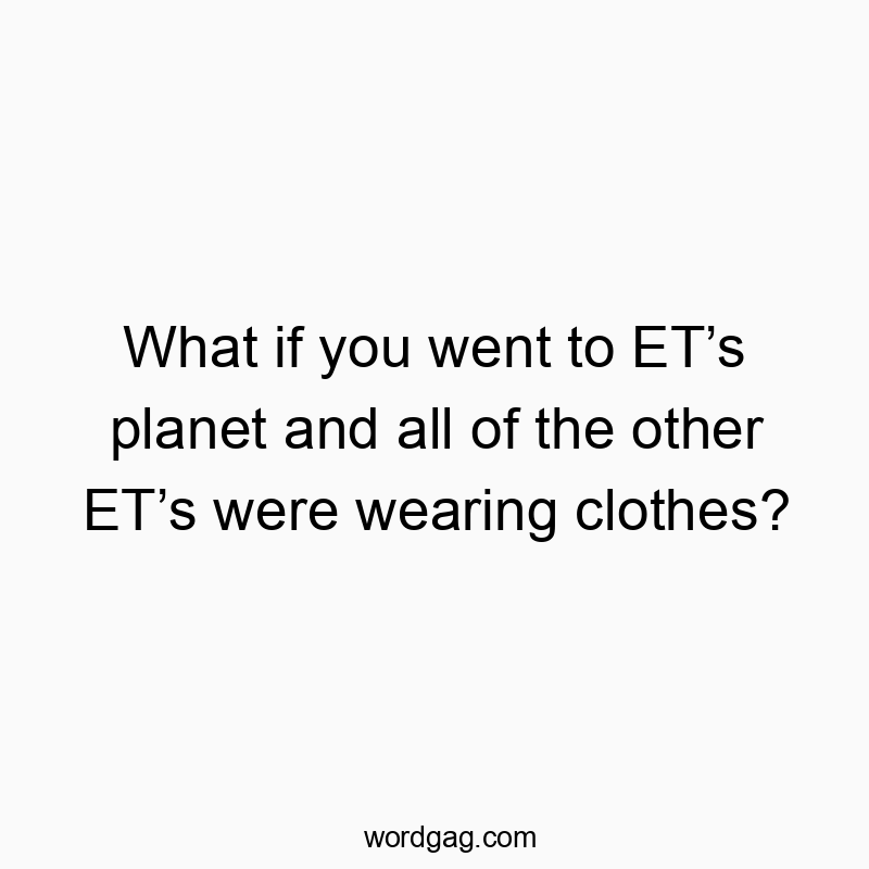 What if you went to ET’s planet and all of the other ET’s were wearing clothes?