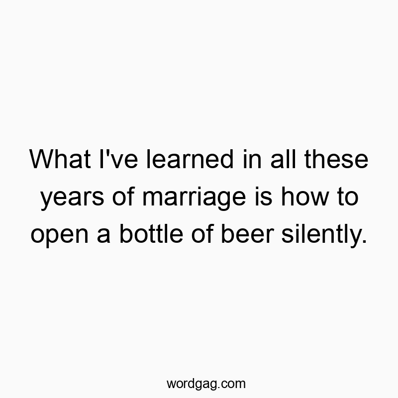What I’ve learned in all these years of marriage is how to open a bottle of beer silently.
