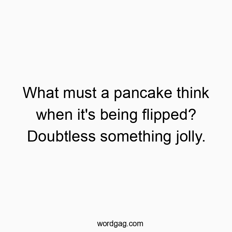 What must a pancake think when it’s being flipped? Doubtless something jolly.