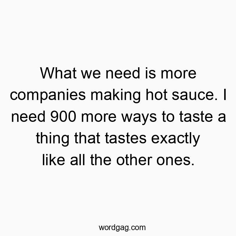 What we need is more companies making hot sauce. I need 900 more ways to taste a thing that tastes exactly like all the other ones.