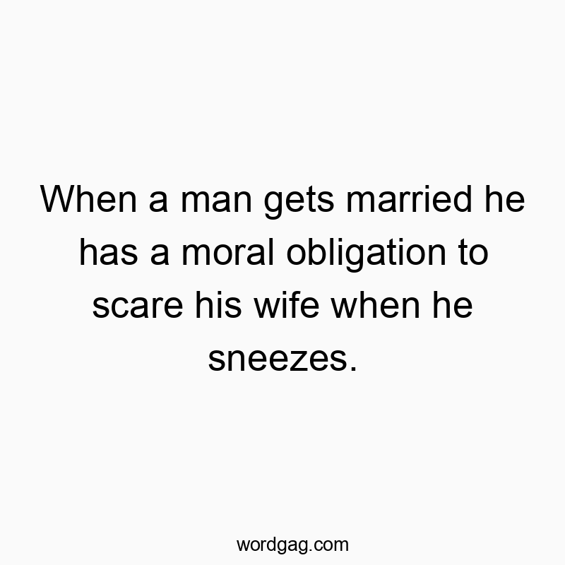When a man gets married he has a moral obligation to scare his wife when he sneezes.