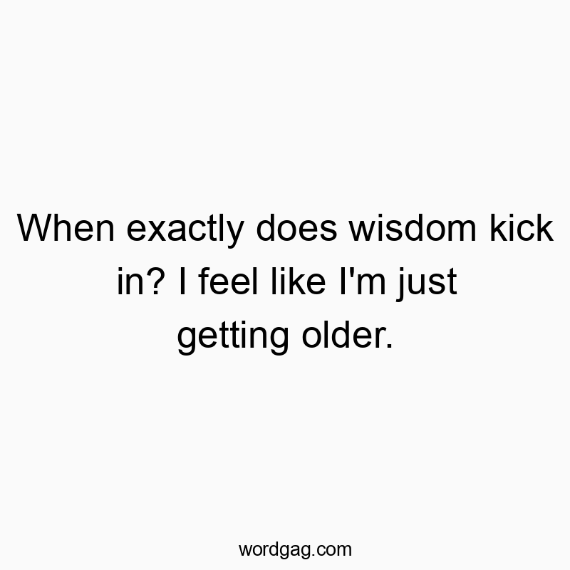 When exactly does wisdom kick in? I feel like I’m just getting older.