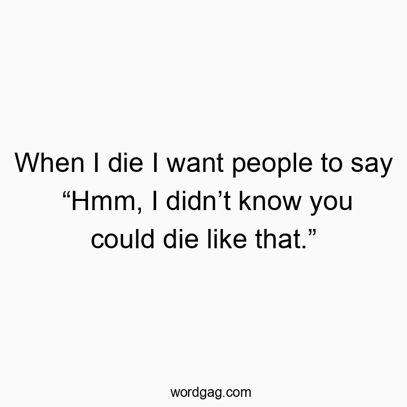 When I die I want people to say “Hmm, I didn’t know you could die like that.”