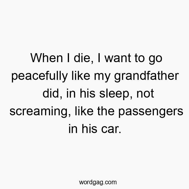 When I die, I want to go peacefully like my grandfather did, in his sleep, not screaming, like the passengers in his car.