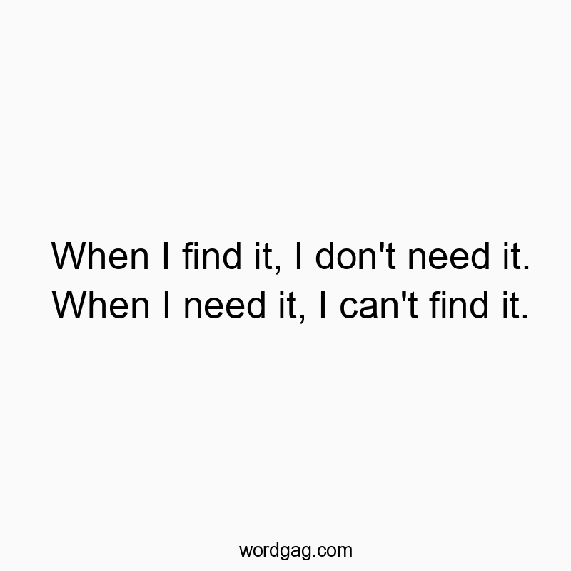 When I find it, I don’t need it. When I need it, I can’t find it.