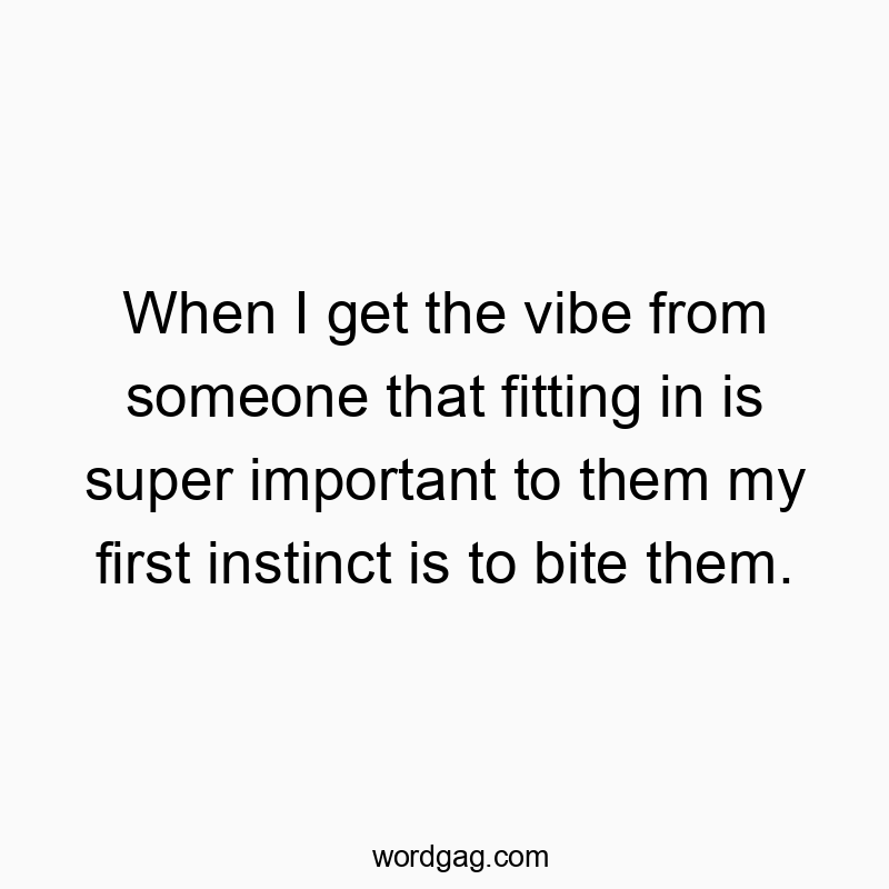 When I get the vibe from someone that fitting in is super important to them my first instinct is to bite them.