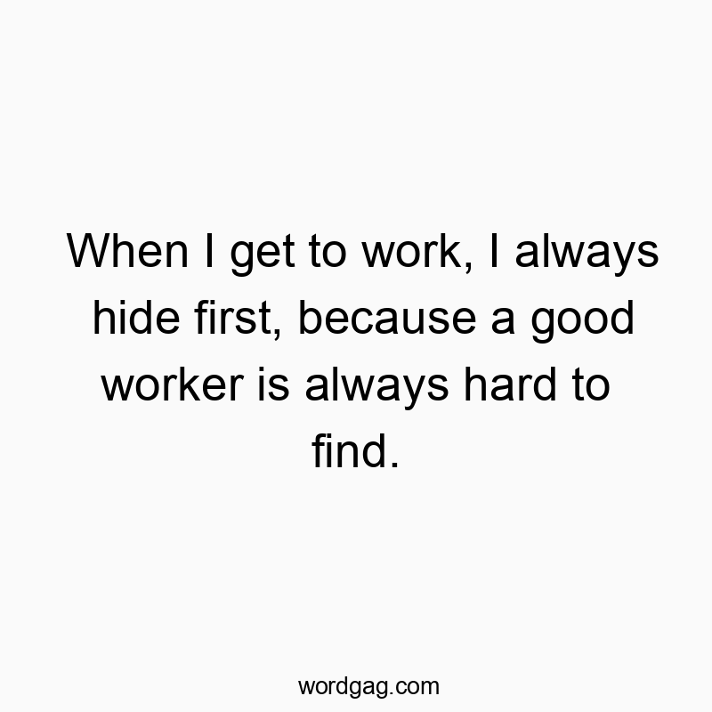 When I get to work, I always hide first, because a good worker is always hard to find.