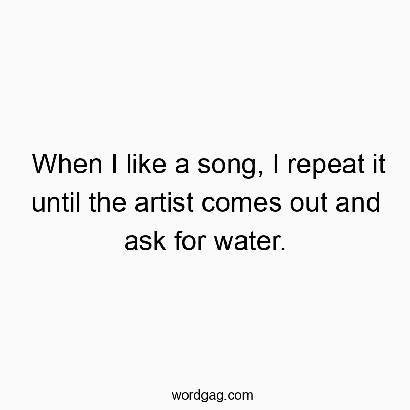 When I like a song, I repeat it until the artist comes out and ask for water.