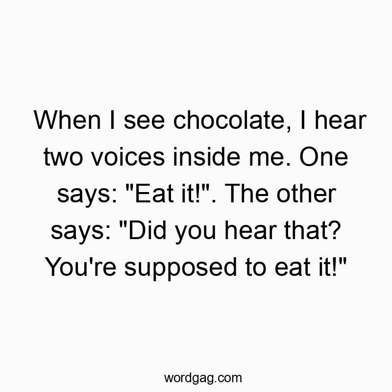 When I see chocolate, I hear two voices inside me. One says: "Eat it!". The other says: "Did you hear that? You're supposed to eat it!" When I see chocolate, I hear two voices inside me. One says: "Eat it!". The other says: "Did you hear that? You're supposed to eat it!"