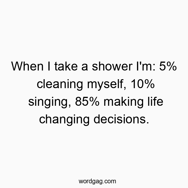 When I take a shower I'm: 5% cleaning myself, 10% singing, 85% making life changing decisions.