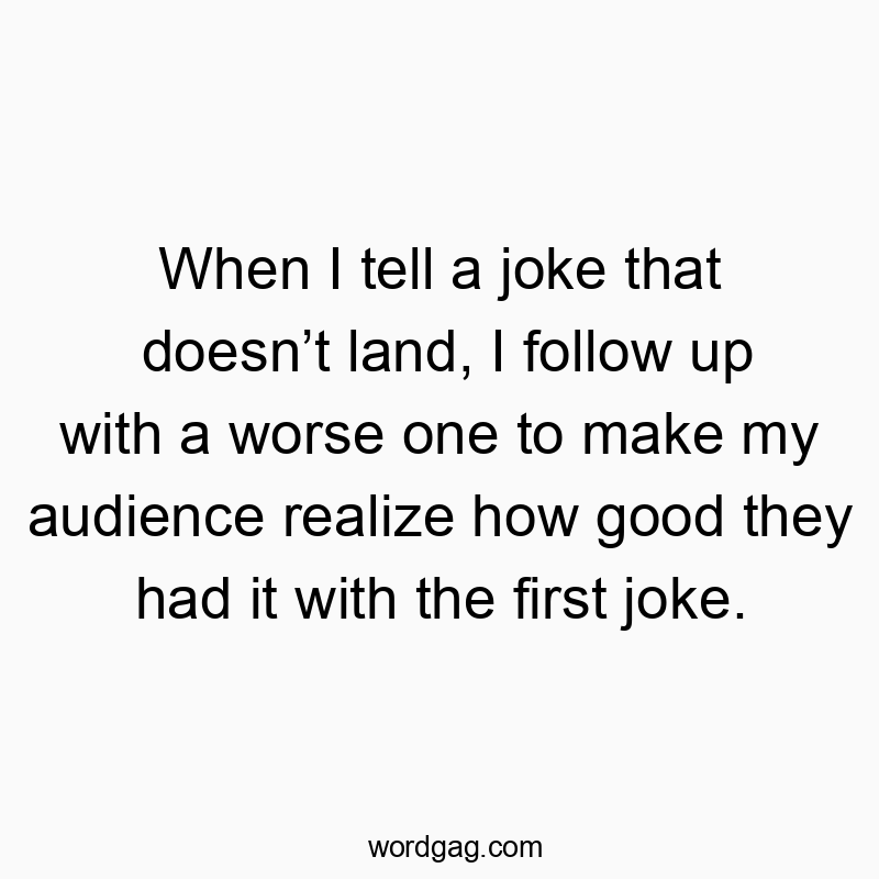 When I tell a joke that doesnโt land, I follow up with a worse one to make my audience realize how good they had it with the first joke.
