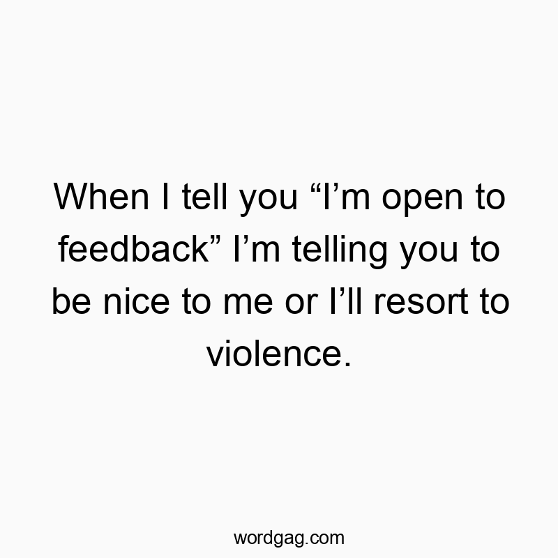 When I tell you “I’m open to feedback” I’m telling you to be nice to me or I’ll resort to violence.