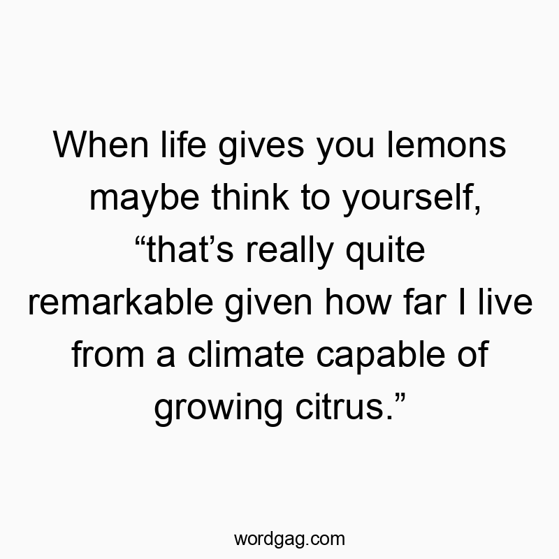 When life gives you lemons maybe think to yourself, โthatโs really quite remarkable given how far I live from a climate capable of growing citrus.โ