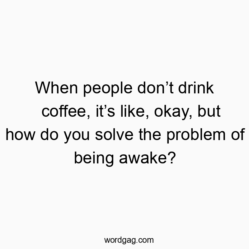 When people don’t drink coffee, it’s like, okay, but how do you solve the problem of being awake?