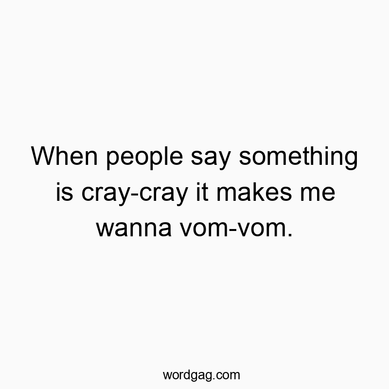 When people say something is cray-cray it makes me wanna vom-vom.