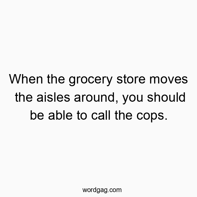 When the grocery store moves the aisles around, you should be able to call the cops.