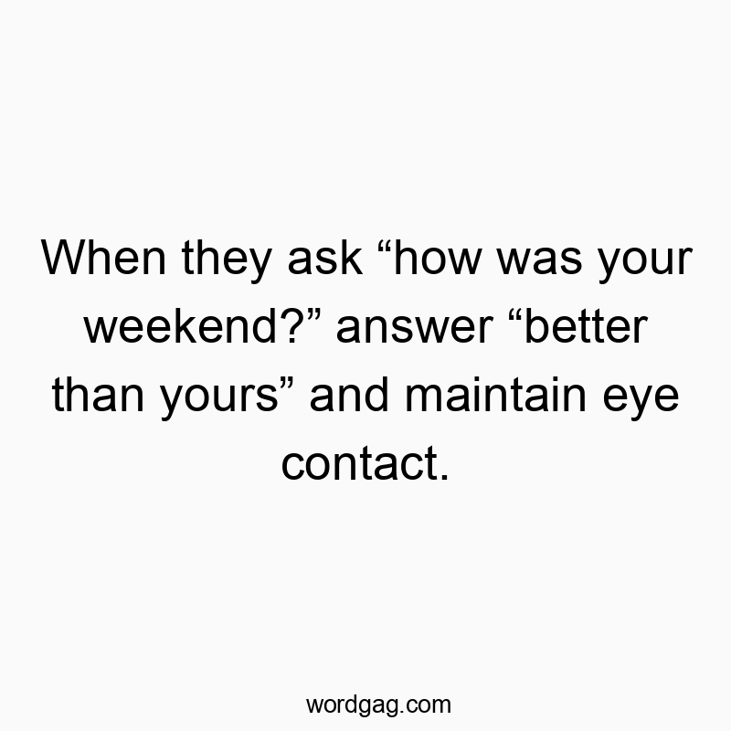 When they ask โhow was your weekend?โ answer โbetter than yoursโ and maintain eye contact.