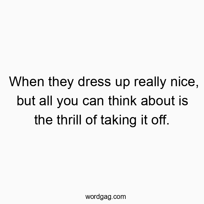 When they dress up really nice, but all you can think about is the thrill of taking it off.