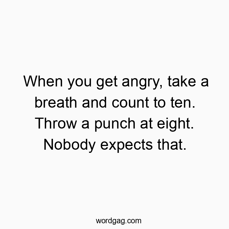 When you get angry, take a breath and count to ten. Throw a punch at eight. Nobody expects that.