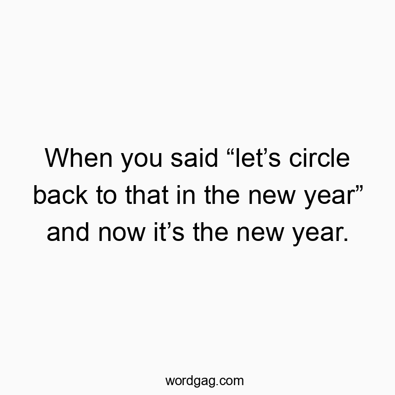 When you said “let’s circle back to that in the new year” and now it’s the new year.