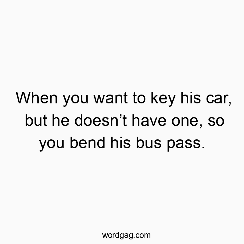 When you want to key his car, but he doesn’t have one, so you bend his bus pass.