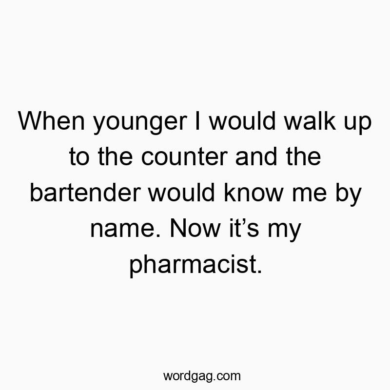 When younger I would walk up to the counter and the bartender would know me by name. Now it’s my pharmacist.