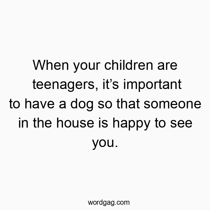 When your children are teenagers, itโs important to have a dog so that someone in the house is happy to see you.