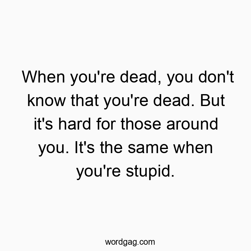 When you’re dead, you don’t know that you’re dead. But it’s hard for those around you. It’s the same when you’re stupid.