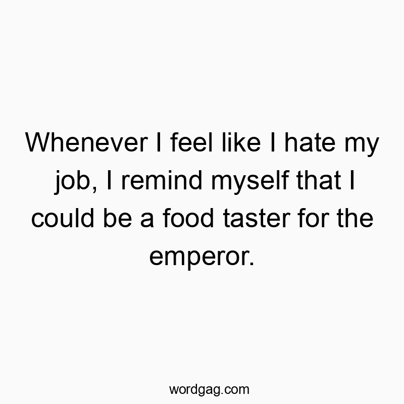 Whenever I feel like I hate my job, I remind myself that I could be a food taster for the emperor.