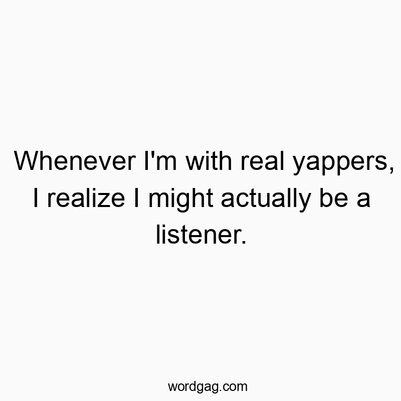 Whenever I’m with real yappers, I realize I might actually be a listener.
