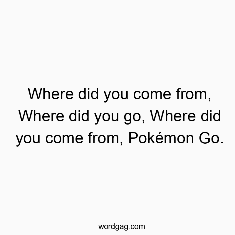 Where did you come from, Where did you go, Where did you co…