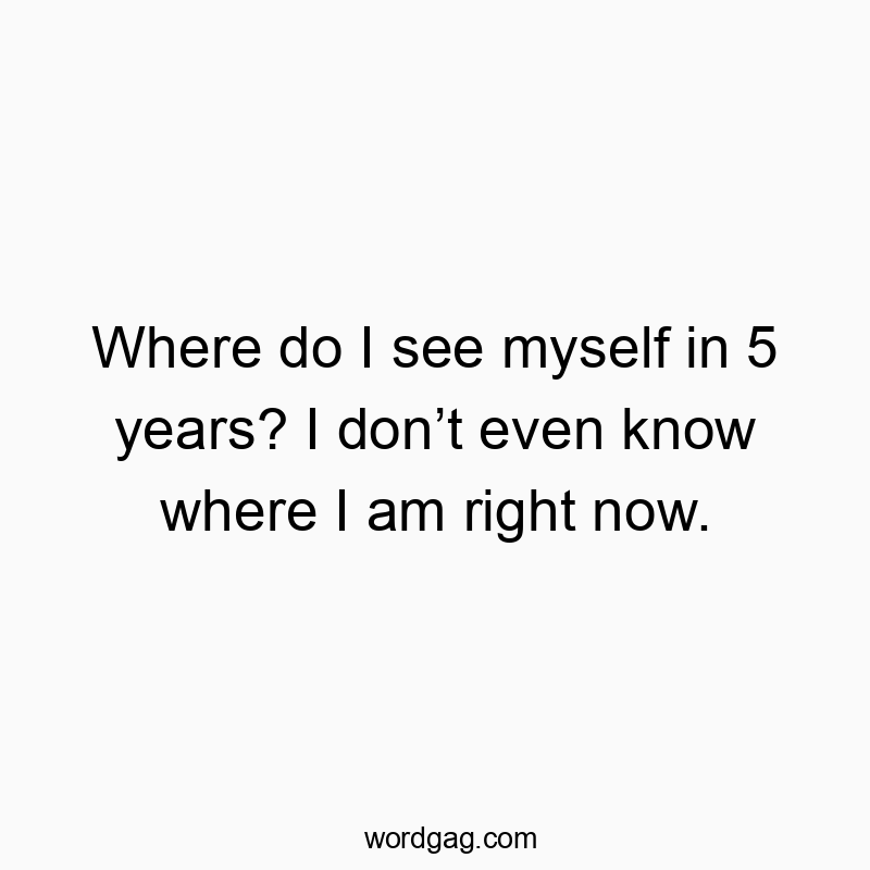 Where do I see myself in 5 years? I don’t even know where I am right now.