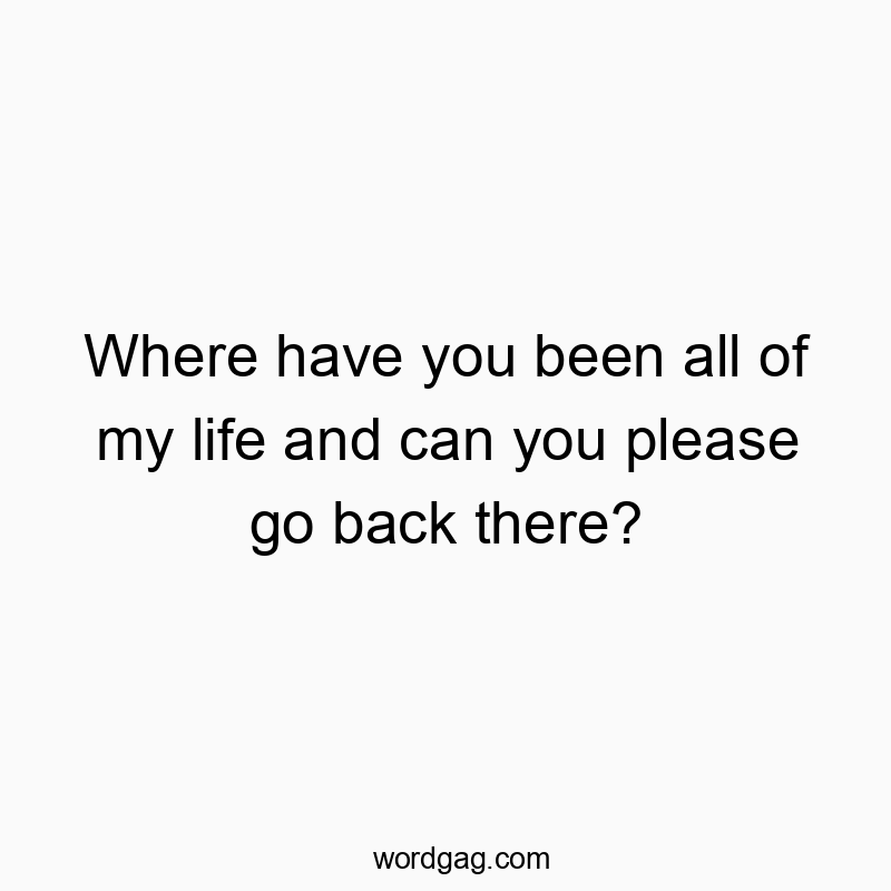 Where have you been all of my life and can you please go back there?