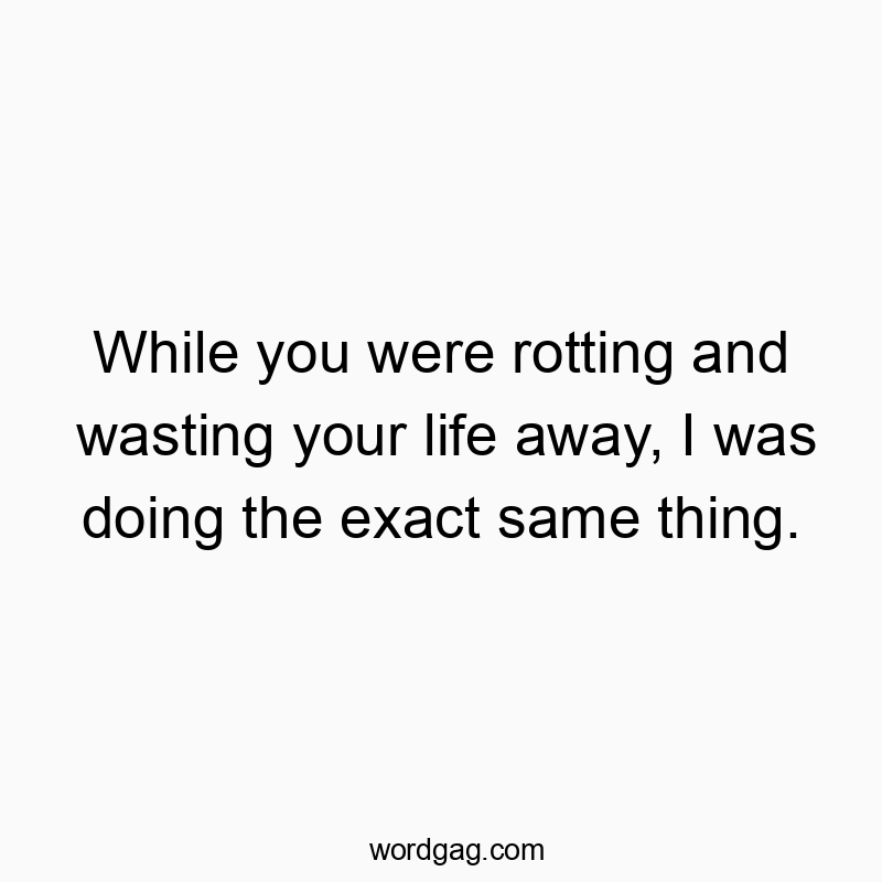 While you were rotting and wasting your life away, I was doing the exact same thing.