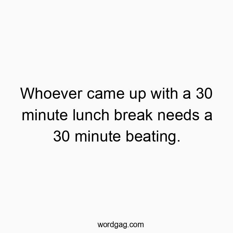 Whoever came up with a 30 minute lunch break needs a 30 minute beating.