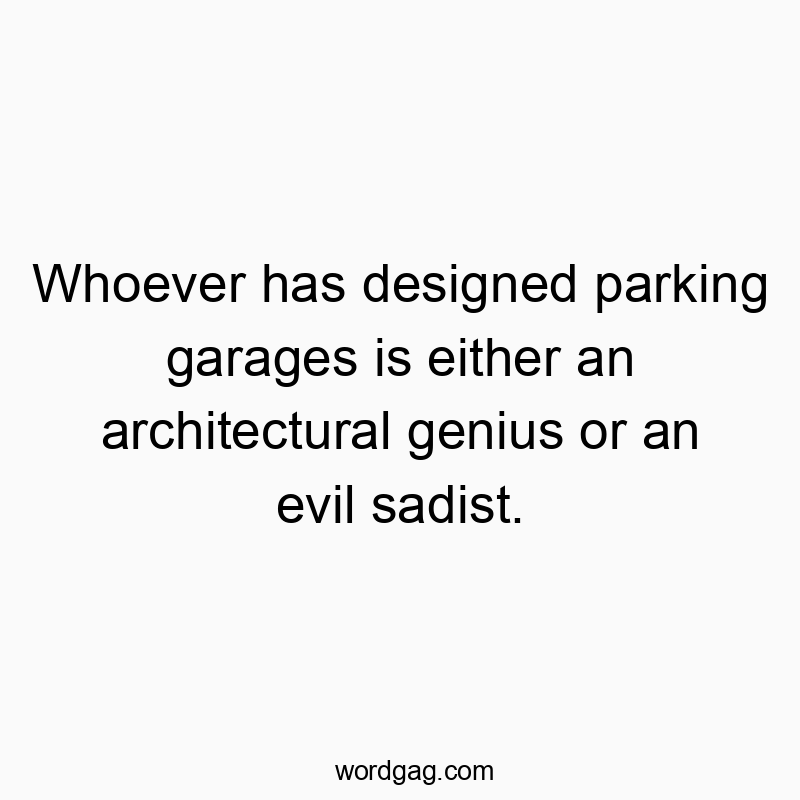 Whoever has designed parking garages is either an architectural genius or an evil sadist.