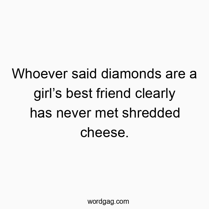 Whoever said diamonds are a girl’s best friend clearly has never met shredded cheese.