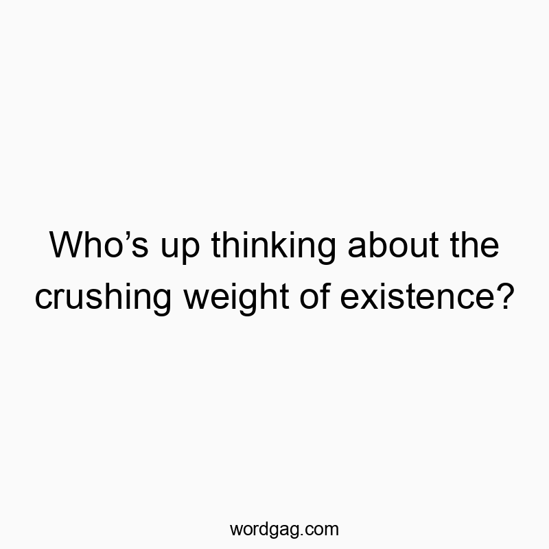 Who’s up thinking about the crushing weight of existence?